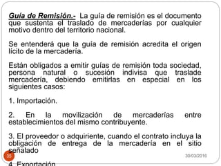 30/03/201635
Guía de Remisión.- La guía de remisión es el documento
que sustenta el traslado de mercaderías por cualquier
motivo dentro del territorio nacional.
Se entenderá que la guía de remisión acredita el origen
lícito de la mercadería.
Están obligados a emitir guías de remisión toda sociedad,
persona natural o sucesión indivisa que traslade
mercadería, debiendo emitirlas en especial en los
siguientes casos:
1. Importación.
2. En la movilización de mercaderías entre
establecimientos del mismo contribuyente.
3. El proveedor o adquiriente, cuando el contrato incluya la
obligación de entrega de la mercadería en el sitio
señalado
 