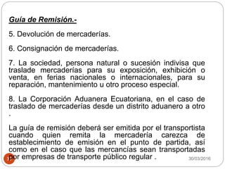 30/03/201636
Guía de Remisión.-
5. Devolución de mercaderías.
6. Consignación de mercaderías.
7. La sociedad, persona natural o sucesión indivisa que
traslade mercaderías para su exposición, exhibición o
venta, en ferias nacionales o internacionales, para su
reparación, mantenimiento u otro proceso especial.
8. La Corporación Aduanera Ecuatoriana, en el caso de
traslado de mercaderías desde un distrito aduanero a otro
.
La guía de remisión deberá ser emitida por el transportista
cuando quien remita la mercadería carezca de
establecimiento de emisión en el punto de partida, así
como en el caso que las mercancías sean transportadas
por empresas de transporte público regular .
 