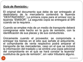 30/03/201638
Guía de Remisión.-
El original del documento que debe de ser entregado al
destinatario de la mercadería contendrá la leyenda
“DESTINATARIO”. La primera copia para el emisor con la
leyenda “EMISOR”. La segunda copia se entregará al SRI
cuando se la requiera .
Cuando se emplee más de un medio de transporte deberá
consignarse este hecho en la guía de remisión, con la
identificación de sus placas y de sus conductores.
Únicamente cuando el proveedor, se comprometa a
entregar los bienes en el sitio que señale el adquiriente,
el comprobante de venta respectivo podrá amparar el
transporte de las mercaderías, caso en el que se incluirá
la información del traslado y se emitirá una copia adicional
del comprobante en el que se hará constar la leyenda“
sustitutiva de guía de remisión”, sin valor tributario alguno.
 