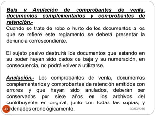 30/03/201643
Baja y Anulación de comprobantes de venta,
documentos complementarios y comprobantes de
retención.-
Cuando se trate de robo o hurto de los documentos a los
que se refiere este reglamento se deberá presentar la
denuncia correspondiente.
El sujeto pasivo destruirá los documentos que estando en
su poder hayan sido dados de baja y su numeración, en
consecuencia, no podrá volver a utilizarse.
Anulación.- Los comprobantes de venta, documentos
complementarios y comprobantes de retención emitidos con
errores y que hayan sido anulados, deberán ser
conservados por siete años en los archivos del
contribuyente en original, junto con todas las copias, y
ordenados cronológicamente.
 