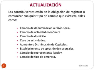 ACTUALIZACIÓN
Los contribuyentes están en la obligación de registrar o
comunicar cualquier tipo de cambio que existiera, tales
como:
• Cambio de denominación o razón social.
• Cambio de actividad económica.
• Cambio de domicilio.
• Cese de actividades.
• Aumento o Disminución de Capitales.
• Establecimiento o supresión de sucursales.
• Cambio de representante legal; y,
• Cambio de tipo de empresa.
30/03/20168
 