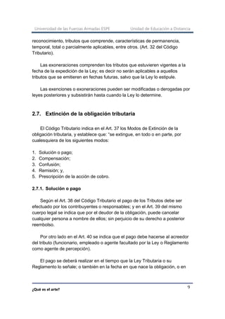 Universidad de las Fuerzas Armadas ESPE Unidad de Educación a Distancia
¿Qué es el arte?
9
reconocimiento, tributos que comprende, características de permanencia,
temporal, total o parcialmente aplicables, entre otros. (Art. 32 del Código
Tributario).
Las exoneraciones comprenden los tributos que estuvieren vigentes a la
fecha de la expedición de la Ley; es decir no serán aplicables a aquellos
tributos que se emitieren en fechas futuras, salvo que la Ley lo estipule.
Las exenciones o exoneraciones pueden ser modificadas o derogadas por
leyes posteriores y subsistirán hasta cuando la Ley lo determine.
2.7. Extinción de la obligación tributaria
El Código Tributario indica en el Art. 37 los Modos de Extinción de la
obligación tributaria, y establece que: “se extingue, en todo o en parte, por
cualesquiera de los siguientes modos:
1. Solución o pago;
2. Compensación;
3. Confusión;
4. Remisión; y,
5. Prescripción de la acción de cobro.
2.7.1. Solución o pago
Según el Art. 38 del Código Tributario el pago de los Tributos debe ser
efectuado por los contribuyentes o responsables; y en el Art. 39 del mismo
cuerpo legal se indica que por el deudor de la obligación, puede cancelar
cualquier persona a nombre de ellos; sin perjuicio de su derecho a posterior
reembolso.
Por otro lado en el Art. 40 se indica que el pago debe hacerse al acreedor
del tributo (funcionario, empleado o agente facultado por la Ley o Reglamento
como agente de percepción).
El pago se deberá realizar en el tiempo que la Ley Tributaria o su
Reglamento lo señale; o también en la fecha en que nace la obligación, o en
 