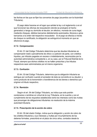 Universidad de las Fuerzas Armadas ESPE Unidad de Educación a Distancia
¿Qué es el arte?
10
las fechas en las que se fijen los convenios de pago (acuerdos con la Autoridad
Tributaria).
El pago debe hacerse en el lugar que señale la ley o el reglamento o en el
que funcionen las oficinas de recaudación (donde se produjere el hecho
generador) o tenga su domicilio el deudor; en efectivo, moneda de curso legal,
mediante cheques, débitos bancarios debidamente autorizados, libranza o giros
bancarios a la orden del respectivo recaudador. Si el pago se efectúa a través
de cheque no certificado, la obligación se extinguirá el momento en que se
efectivice el pago.
2.7.2. Compensación
El Art. 51 del Código Tributario determina que las deudas tributarias se
compensarán total o parcialmente de oficio o a petición de parte, con créditos
líquidos, por tributos pagados en exceso o indebidamente, reconocidos por la
autoridad administrativa competente o, en su caso, por el Tribunal Distrital de lo
Fiscal, siempre que dichos créditos no se hallen prescritos y los tributos
respectivos sean administrados por el mismo organismo.
2.7.3. Confusión
El Art. 53 del Código Tributario, determina que la obligación tributaria se
extingue por confusión cuando el acreedor de ésta se convierte en su deudor; y
como producto de la transmisión o transferencia de los bienes o derechos que
originen el tributo respectivo.
2.7.4. Remisión
Según el art. 54 del Código Tributario, se indica que solo podrán
condonarse o remitirse en virtud de la Ley Tributaria, en la cuantía y con el
cumplimiento de los requisitos establecidos tanto los intereses como las multas
que provengan de obligaciones tributarias vía resolución de la máxima
autoridad tributaria.
2.7.5. Prescripción de la acción de cobro
El Art. 55 del citado Código, indica que la obligación y acción de cobro de
los créditos tributarios y sus intereses y multas por incumplimiento de los
deberes formales, prescribirá en el plazo de cinco años, contados desde la
 