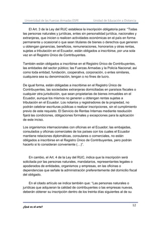 Universidad de las Fuerzas Armadas ESPE Unidad de Educación a Distancia
¿Qué es el arte?
12
El Art. 3 de la Ley del RUC establece la inscripción obligatoria para: “Todas
las personas naturales y jurídicas, entes sin personalidad jurídica, nacionales y
extranjeras, que inicien o realicen actividades económicas en el país en forma
permanente u ocasional o que sean titulares de bienes o derechos que generen
u obtengan ganancias, beneficios, remuneraciones, honorarios y otras rentas,
sujetas a tributación en el Ecuador, están obligados a inscribirse, por una sola
vez en el Registro Único de Contribuyentes.
También están obligados a inscribirse en el Registro Único de Contribuyentes,
las entidades del sector público; las Fuerzas Armadas y la Policía Nacional; así
como toda entidad, fundación, cooperativa, corporación, o entes similares,
cualquiera sea su denominación, tengan o no fines de lucro.
De igual forma, están obligadas a inscribirse en el Registro Único de
Contribuyentes, las sociedades extranjeras domiciliadas en paraísos fiscales o
cualquier otra jurisdicción, que sean propietarias de bienes inmuebles en el
Ecuador, aunque los mismos no generen u obtengan rentas sujetas a
tributación en el Ecuador. Los notarios y registradores de la propiedad, no
podrán celebrar escrituras públicas o realizar inscripciones, sin el cumplimiento
previo de este requisito. El Servicio de Rentas Internas mediante resolución
fijará las condiciones, obligaciones formales y excepciones para la aplicación
de este inciso.
Los organismos internacionales con oficinas en el Ecuador; las embajadas,
consulados y oficinas comerciales de los países con los cuales el Ecuador
mantiene relaciones diplomáticas, consulares o comerciales, no están
obligados a inscribirse en el Registro Único de Contribuyentes, pero podrán
hacerlo si lo consideran conveniente (…)”.
En cambio, el Art. 4 de la Ley del RUC, indica que la inscripción será
solicitada por las personas naturales, mandatarios, representantes legales o
apoderados de entidades, organismos y empresas, en las oficinas o
dependencias que señale la administración preferentemente del domicilio fiscal
del obligado.
En el citado artículo se indica también que: “Las personas naturales o
jurídicas que adquieran la calidad de contribuyentes o las empresas nuevas,
deberán obtener su inscripción dentro de los treinta días siguientes al de su
 