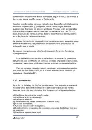 Universidad de las Fuerzas Armadas ESPE Unidad de Educación a Distancia
¿Qué es el arte?
13
constitución o iniciación real de sus actividades, según el caso, y de acuerdo a
las normas que se establezcan en el Reglamento.
Aquellos contribuyentes, personas naturales que desarrollan actividades como
empresas unipersonales, y que operen con un capital en giro de hasta
cuatrocientos dólares de los Estados Unidos de América, serán consideradas
únicamente como personas naturales para los efectos de esta Ley. En todo
caso, el Servicio de Rentas Internas, deberá, de conformidad con lo prescrito
en el Reglamento, calificar estos casos.
La solicitud de inscripción contendrá todos los datos que sean requeridos y que
señale el Reglamento y se presentarán en los formularios oficiales que se
entregarán para el efecto.
En caso de inscripciones de oficio la administración llenará los formularios
correspondientes”.
La autoridad tributaria establecerá el sistema de numeración que estime
conveniente para identificar a las personas jurídicas, empresas unipersonales,
nacionales y extranjeras, públicas o privadas, entes sin personalidad jurídica.
Para las personas naturales, que no constituyan empresas unipersonales,
el número del RUC estará dado por el número de la cédula de identidad y/o
ciudadanía + los dígitos 001.
2.8.2. Actualización
En el Art. 14 de la Ley del RUC se establece que: “Los obligados a obtener el
Registro Único de Contribuyentes deben comunicar al Servicio de Rentas
Internas, dentro del plazo de treinta días de ocurridos los siguientes hechos:
a) Cambio de denominación o razón social;
b) Cambio de actividad económica;
c) Cambio de domicilio;
d) Transferencia de bienes o derechos a cualquier título;
e) Cese de actividades;
f) Aumento o disminución de capitales;
g) Establecimiento o supresión de sucursales, agencias, depósitos u otro tipo
de negocios;
h) Cambio de representante legal;
 