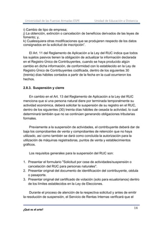 Universidad de las Fuerzas Armadas ESPE Unidad de Educación a Distancia
¿Qué es el arte?
14
i) Cambio de tipo de empresa;
j) La obtención, extinción o cancelación de beneficios derivados de las leyes de
fomento; y,
k) Cualesquiera otras modificaciones que se produjeren respecto de los datos
consignados en la solicitud de inscripción”.
El Art. 11 del Reglamento de Aplicación a la Ley del RUC indica que todos
los sujetos pasivos tienen la obligación de actualizar la información declarada
en el Registro Único de Contribuyentes, cuando se haya producido algún
cambio en dicha información, de conformidad con lo establecido en la Ley de
Registro Único de Contribuyentes codificada, dentro de los siguientes 30
(treinta) días hábiles contados a partir de la fecha en la cual ocurrieron los
hechos.
2.8.3. Suspensión y cierre
En cambio en el Art. 13 del Reglamento de Aplicación a la Ley del RUC
menciona que si una persona natural diere por terminada temporalmente su
actividad económica, deberá solicitar la suspensión de su registro en el RUC,
dentro de los siguientes (30) treinta días hábiles de cesada la actividad, lo cual
determinará también que no se continúen generando obligaciones tributarias
formales.
Previamente a la suspensión de actividades, el contribuyente deberá dar de
baja los comprobantes de venta y comprobantes de retención que no haya
utilizado, así como también se dará como concluida la autorización para la
utilización de máquinas registradoras, puntos de venta y establecimientos
gráficos.
Los requisitos generales para la suspensión del RUC son:
1. Presentar el formulario "Solicitud por cese de actividades/suspensión o
cancelación del RUC para personas naturales".
2. Presentar original del documento de identificación del contribuyente, cédula
o pasaporte.
3. Presentar original del certificado de votación (solo para ecuatorianos) dentro
de los límites establecidos en la Ley de Elecciones.
Durante el proceso de atención de la respectiva solicitud y antes de emitir
la resolución de suspensión, el Servicio de Rentas Internas verificará que el
 
