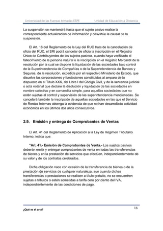 Universidad de las Fuerzas Armadas ESPE Unidad de Educación a Distancia
¿Qué es el arte?
16
La suspensión se mantendrá hasta que el sujeto pasivo realice la
correspondiente actualización de información y desvirtúe la causal de la
suspensión.
El Art. 16 del Reglamento de la Ley del RUC trata de la cancelación de
oficio del RUC, el SRI podrá cancelar de oficio la inscripción en el Registro
Único de Contribuyentes de los sujetos pasivos, cuando haya verificado el
fallecimiento de la persona natural o la inscripción en el Registro Mercantil de la
resolución por la cual se dispone la liquidación de las sociedades bajo control
de la Superintendencia de Compañías o de la Superintendencia de Bancos y
Seguros, de la resolución, expedida por el respectivo Ministerio de Estado, que
disuelva las corporaciones y fundaciones constituidas al amparo de lo
dispuesto en el Título XXX, del Libro I del Código Civil, y de la sentencia judicial
o acta notarial que declare la disolución y liquidación de las sociedades en
nombre colectivo y en comandita simple, para aquellas sociedades que no
estén sujetas al control y supervisión de las superintendencia mencionadas. Se
cancelará también la inscripción de aquellas sociedades en las que el Servicio
de Rentas Internas obtenga la evidencia de que no han desarrollado actividad
económica en los últimos dos años consecutivos.
2.9. Emisión y entrega de Comprobantes de Ventas
El Art. 41 del Reglamento de Aplicación a la Ley de Régimen Tributario
Interno, indica que:
“Art. 41.- Emisión de Comprobantes de Venta.- Los sujetos pasivos
deberán emitir y entregar comprobantes de venta en todas las transferencias
de bienes y en la prestación de servicios que efectúen, independientemente de
su valor y de los contratos celebrados.
Dicha obligación nace con ocasión de la transferencia de bienes o de la
prestación de servicios de cualquier naturaleza, aun cuando dichas
transferencias o prestaciones se realicen a título gratuito, no se encuentren
sujetas a tributos o estén sometidas a tarifa cero por ciento del IVA,
independientemente de las condiciones de pago.
 