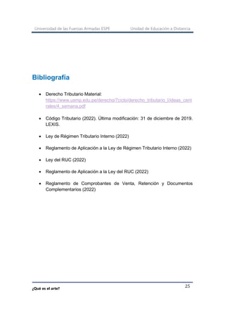 Universidad de las Fuerzas Armadas ESPE Unidad de Educación a Distancia
¿Qué es el arte?
25
Bibliografía
• Derecho Tributario Material:
https://www.usmp.edu.pe/derecho/7ciclo/derecho_tributario_I/ideas_cent
rales/4_semana.pdf
• Código Tributario (2022). Última modificación: 31 de diciembre de 2019.
LEXIS.
• Ley de Régimen Tributario Interno (2022)
• Reglamento de Aplicación a la Ley de Régimen Tributario Interno (2022)
• Ley del RUC (2022)
• Reglamento de Aplicación a la Ley del RUC (2022)
• Reglamento de Comprobantes de Venta, Retención y Documentos
Complementarios (2022)
 
