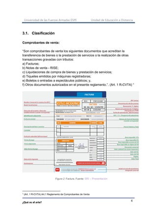 Universidad de las Fuerzas Armadas ESPE Unidad de Educación a Distancia
¿Qué es el arte?
4
3.1. Clasificación
Comprobantes de venta:
“Son comprobantes de venta los siguientes documentos que acreditan la
transferencia de bienes o la prestación de servicios o la realización de otras
transacciones gravadas con tributos:
a) Facturas;
b) Notas de venta - RISE;
c) Liquidaciones de compra de bienes y prestación de servicios;
d) Tiquetes emitidos por máquinas registradoras;
e) Boletos o entradas a espectáculos públicos; y,
f) Otros documentos autorizados en el presente reglamento.”. (Art. 1 R-CVTA) 1
Figura 2. Factura. Fuente: SRI – Presentación
1
(Art. 1 R-CVTA) Art.1 Reglamento de Comprobantes de Venta
 