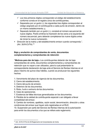 Universidad de las Fuerzas Armadas ESPE Unidad de Educación a Distancia
¿Qué es el arte?
13
✓ Los tres primeros dígitos corresponden al código del establecimiento
conforme consta en el registro único de contribuyentes;
✓ Separados por un guión (-), los siguientes tres dígitos corresponden al
código asignado por el contribuyente a cada punto de emisión, dentro de
un mismo establecimiento; y,
✓ Separado también por un guión (-), constará el número secuencial de
nueve dígitos. Podrá omitirse la impresión de los ceros a la izquierda del
número secuencial, pero deberán completarse los nueve dígitos antes
de iniciar la nueva numeración.
▪ Dirección de la matriz y del establecimiento emisor cuando corresponda.”.
(Art. 39.R-CVTA) 15
Baja y anulación de comprobantes de venta, documentos
complementarios y comprobantes de retención
“Motivos para dar de baja.- Los contribuyentes deberán dar de baja
comprobantes de venta, documentos complementarios y comprobantes de
retención que no vayan a ser utilizados, para lo cual presentarán la
correspondiente declaración de baja ante el Servicio de Rentas Internas en el
plazo máximo de quince días hábiles, cuando se produzcan los siguientes
hechos:
1. Vencimiento del plazo de vigencia de los documentos.
2. Cierre del establecimiento.
3. Cierre del punto de emisión.
4. Deterioro de los documentos.
5. Robo, hurto o extravío de los documentos.
6. Cese de operaciones.
7. Existencia de fallas técnicas generalizadas en los documentos.
8. Pérdida de la calidad de contribuyente especial o ser obligado a llevar
contabilidad del emisor.
9. Cambio de nombres, apellidos, razón social, denominación, dirección u otras
condiciones del emisor que hayan sido registradas en el RUC.
10. Suspensión por parte del Servicio de Rentas Internas de la autorización
para emitir los documentos a los que se refiere este reglamento.
15
(Art. 39 R-CVTA) Art.39 Reglamento de Comprobantes de Venta
 