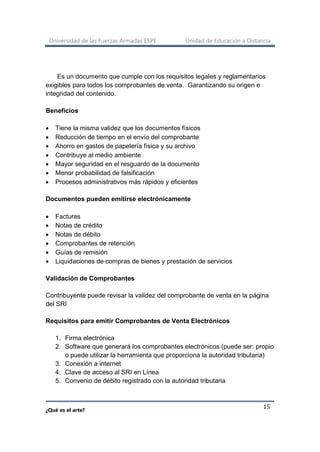 Universidad de las Fuerzas Armadas ESPE Unidad de Educación a Distancia
¿Qué es el arte?
15
Es un documento que cumple con los requisitos legales y reglamentarios
exigibles para todos los comprobantes de venta. Garantizando su origen e
integridad del contenido.
Beneficios
• Tiene la misma validez que los documentos físicos
• Reducción de tiempo en el envío del comprobante
• Ahorro en gastos de papelería física y su archivo
• Contribuye al medio ambiente
• Mayor seguridad en el resguardo de la documento
• Menor probabilidad de falsificación
• Procesos administrativos más rápidos y eficientes
Documentos pueden emitirse electrónicamente
• Facturas
• Notas de crédito
• Notas de débito
• Comprobantes de retención
• Guías de remisión
• Liquidaciones de compras de bienes y prestación de servicios
Validación de Comprobantes
Contribuyente puede revisar la validez del comprobante de venta en la página
del SRI
Requisitos para emitir Comprobantes de Venta Electrónicos
1. Firma electrónica
2. Software que generará los comprobantes electrónicos (puede ser: propio
o puede utilizar la herramienta que proporciona la autoridad tributaria)
3. Conexión a internet
4. Clave de acceso al SRI en Línea
5. Convenio de débito registrado con la autoridad tributaria
 