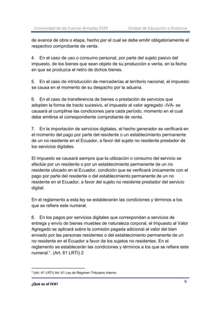 Universidad de las Fuerzas Armadas ESPE Unidad de Educación a Distancia
¿Qué es el IVA?
9
de avance de obra o etapa, hecho por el cual se debe emitir obligatoriamente el
respectivo comprobante de venta.
4. En el caso de uso o consumo personal, por parte del sujeto pasivo del
impuesto, de los bienes que sean objeto de su producción o venta, en la fecha
en que se produzca el retiro de dichos bienes.
5. En el caso de introducción de mercaderías al territorio nacional, el impuesto
se causa en el momento de su despacho por la aduana.
6. En el caso de transferencia de bienes o prestación de servicios que
adopten la forma de tracto sucesivo, el impuesto al valor agregado -IVA- se
causará al cumplirse las condiciones para cada período, momento en el cual
debe emitirse el correspondiente comprobante de venta.
7. En la importación de servicios digitales, el hecho generador se verificará en
el momento del pago por parte del residente o un establecimiento permanente
de un no residente en el Ecuador, a favor del sujeto no residente prestador de
los servicios digitales.
El impuesto se causará siempre que la utilización o consumo del servicio se
efectúe por un residente o por un establecimiento permanente de un no
residente ubicado en el Ecuador, condición que se verificará únicamente con el
pago por parte del residente o del establecimiento permanente de un no
residente en el Ecuador, a favor del sujeto no residente prestador del servicio
digital.
En el reglamento a esta ley se establecerán las condiciones y términos a los
que se refiere este numeral.
8. En los pagos por servicios digitales que correspondan a servicios de
entrega y envío de bienes muebles de naturaleza corporal, el Impuesto al Valor
Agregado se aplicará sobre la comisión pagada adicional al valor del bien
enviado por las personas residentes o del establecimiento permanente de un
no residente en el Ecuador a favor de los sujetos no residentes. En el
reglamento se establecerán las condiciones y términos a los que se refiere este
numeral.”. (Art. 61 LRTI) 2
2
(Art. 61 LRTI) Art. 61 Ley de Régimen Tributario Interno
 