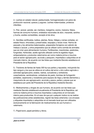 Universidad de las Fuerzas Armadas ESPE Unidad de Educación a Distancia
¿Qué es el IVA?
11
2.- Leches en estado natural, pasteurizada, homogeneizada o en polvo de
producción nacional, quesos y yogures. Leches maternizadas, proteicos
infantiles;
3.- Pan, azúcar, panela, sal, manteca, margarina, avena, maicena, fideos,
harinas de consumo humano, enlatados nacionales de atún, macarela, sardina
y trucha, aceites comestibles, excepto el de oliva;
4.- Semillas certificadas, bulbos, plantas, flores, follajes y ramas cortadas, en
estado fresco, tinturadas y preservadas, esquejes y raíces vivas. Harina de
pescado y los alimentos balanceados, preparados forrajeros con adición de
melaza o azúcar, y otros preparados que se utilizan como comida de animales
que se críen para alimentación humana. Fertilizantes, insecticidas, pesticidas,
fungicidas, herbicidas, aceite agrícola utilizado contra la sigatoka negra,
antiparasitarios y productos veterinarios así como materia prima e insumos
para el sector agropecuario, acuícola y pesquero, importados o adquiridos en el
mercado interno, de acuerdo con las listas que mediante Decreto establezca el
Presidente de la República;
5.- Tractores de llantas de hasta 300 hp sus partes y repuestos, incluyendo los
tipo canguro y los que se utiliza en el cultivo del arroz u otro cultivo agrícola o
actividad agropecuaria; arados, rastras, surcadores y vertedores;
cosechadoras, sembradoras, cortadoras de pasto, bombas de fumigación
portables, aspersores y rociadores para equipos de riego y demás elementos y
maquinaria de uso agropecuario, acuícola y pesca, partes y piezas que se
establezca por parte del Presidente de la República mediante Decreto;
6.- Medicamentos y drogas de uso humano, de acuerdo con las listas que
mediante Decreto establecerá anualmente el Presidente de la República, así
como la materia prima e insumos importados o adquiridos en el mercado
interno para producirlas. En el caso de que por cualquier motivo no se realice
las publicaciones antes establecidas, regirán las listas anteriores; Los envases
y etiquetas importados o adquiridos en el mercado local que son utilizados
exclusivamente en la fabricación de medicamentos de uso humano o
veterinario.
7.- Papel bond, papel periódico y libros.
 