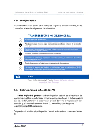 Universidad de las Fuerzas Armadas ESPE Unidad de Educación a Distancia
¿Qué es el IVA?
19
4.3.4. No objeto de IVA
Según lo indicado en el Art. 54 de la Ley de Régimen Tributario Interno, no se
causará el IVA en las siguientes transferencias:
Figura 10. No objeto de IVA. Fuente: Servicio de Rentas Internas
Impuesto al Valor Agregado
4.4. Retenciones en la fuente del IVA
“Base imponible general.- La base imponible del IVA es el valor total de
los bienes muebles de naturaleza corporal que se transfieren o de los servicios
que se presten, calculado a base de sus precios de venta o de prestación del
servicio, que incluyen impuestos, tasas por servicios y demás gastos
legalmente imputables al precio.
Del precio así establecido sólo podrán deducirse los valores correspondientes
a:
 