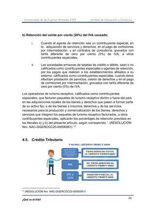 Universidad de las Fuerzas Armadas ESPE Unidad de Educación a Distancia
¿Qué es el IVA?
26
b) Retención del veinte por ciento (20%) del IVA causado:
i. Cuando el agente de retención sea un contribuyente especial, en
la adquisición de servicios y derechos, en el pago de comisiones
por intermediación, y en contratos de consultoría, gravados con
tarifa diferente de cero por ciento (0%) de IVA, a otros
contribuyentes especiales.
ii. Las sociedades emisoras de tarjetas de crédito o débito, sean o no
calificados como contribuyentes especiales o agentes de retención,
por los pagos que realicen a los establecimientos afiliados a su
sistema, calificados como contribuyentes especiales, cuando éstos
efectúen prestación de servicios, cesión de derechos y en el pago
de comisiones por intermediación, gravados con tarifa diferente de
cero por ciento (0%) de IVA.
Los operadores de turismo receptivo, calificados como contribuyentes
especiales, que facturen paquetes de turismo receptivo dentro o fuera del país
en las adquisiciones locales de los bienes y derechos que pasen a formar parte
de su activo fijo; o de los bienes o insumos, derechos y de los servicios
necesarios para la producción y comercialización de los bienes, derechos y
servicios que integren los paquetes de turismo receptivo facturados, a otros
contribuyentes especiales, aplicarán los porcentajes de retención previstos en
los literales a) y b) del presente artículo, según corresponda.”. (RESOLUCIÓN
Nro. NAC-DGERCGC20-00000061) 12
4.5. Crédito Tributario
12
(RESOLUCIÓN Nro. NAC-DGERCGC20-00000061)
 