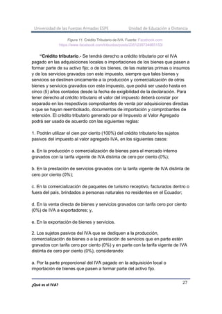 Universidad de las Fuerzas Armadas ESPE Unidad de Educación a Distancia
¿Qué es el IVA?
27
Figura 11. Crédito Tributario de IVA. Fuente: Facebook.com
https://www.facebook.com/tribustos/posts/2351239734965153/
“Crédito tributario.- Se tendrá derecho a crédito tributario por el IVA
pagado en las adquisiciones locales o importaciones de los bienes que pasen a
formar parte de su activo fijo; o de los bienes, de las materias primas o insumos
y de los servicios gravados con este impuesto, siempre que tales bienes y
servicios se destinen únicamente a la producción y comercialización de otros
bienes y servicios gravados con este impuesto, que podrá ser usado hasta en
cinco (5) años contados desde la fecha de exigibilidad de la declaración. Para
tener derecho al crédito tributario el valor del impuesto deberá constar por
separado en los respectivos comprobantes de venta por adquisiciones directas
o que se hayan reembolsado, documentos de importación y comprobantes de
retención. El crédito tributario generado por el Impuesto al Valor Agregado
podrá ser usado de acuerdo con las siguientes reglas:
1. Podrán utilizar el cien por ciento (100%) del crédito tributario los sujetos
pasivos del impuesto al valor agregado IVA, en los siguientes casos:
a. En la producción o comercialización de bienes para el mercado interno
gravados con la tarifa vigente de IVA distinta de cero por ciento (0%);
b. En la prestación de servicios gravados con la tarifa vigente de IVA distinta de
cero por ciento (0%);
c. En la comercialización de paquetes de turismo receptivo, facturados dentro o
fuera del país, brindados a personas naturales no residentes en el Ecuador;
d. En la venta directa de bienes y servicios gravados con tarifa cero por ciento
(0%) de IVA a exportadores; y,
e. En la exportación de bienes y servicios.
2. Los sujetos pasivos del IVA que se dediquen a la producción,
comercialización de bienes o a la prestación de servicios que en parte estén
gravados con tarifa cero por ciento (0%) y en parte con la tarifa vigente de IVA
distinta de cero por ciento (0%), considerando:
a. Por la parte proporcional del IVA pagado en la adquisición local o
importación de bienes que pasen a formar parte del activo fijo.
 