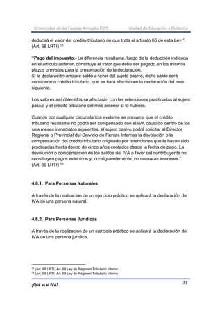 Universidad de las Fuerzas Armadas ESPE Unidad de Educación a Distancia
¿Qué es el IVA?
31
deducirá el valor del crédito tributario de que trata el artículo 66 de esta Ley.”.
(Art. 68 LRTI) 15
“Pago del impuesto.- La diferencia resultante, luego de la deducción indicada
en el artículo anterior, constituye el valor que debe ser pagado en los mismos
plazos previstos para la presentación de la declaración.
Si la declaración arrojare saldo a favor del sujeto pasivo, dicho saldo será
considerado crédito tributario, que se hará efectivo en la declaración del mes
siguiente.
Los valores así obtenidos se afectarán con las retenciones practicadas al sujeto
pasivo y el crédito tributario del mes anterior si lo hubiere.
Cuando por cualquier circunstancia evidente se presuma que el crédito
tributario resultante no podrá ser compensado con el IVA causado dentro de los
seis meses inmediatos siguientes, el sujeto pasivo podrá solicitar al Director
Regional o Provincial del Servicio de Rentas Internas la devolución o la
compensación del crédito tributario originado por retenciones que le hayan sido
practicadas hasta dentro de cinco años contados desde la fecha de pago. La
devolución o compensación de los saldos del IVA a favor del contribuyente no
constituyen pagos indebidos y, consiguientemente, no causarán intereses.”.
(Art. 69 LRTI) 16
4.6.1. Para Personas Naturales
A través de la realización de un ejercicio práctico se aplicará la declaración del
IVA de una persona natural.
4.6.2. Para Personas Jurídicas
A través de la realización de un ejercicio práctico se aplicará la declaración del
IVA de una persona jurídica.
15
(Art. 68 LRTI) Art. 68 Ley de Régimen Tributario Interno
16
(Art. 69 LRTI) Art. 69 Ley de Régimen Tributario Interno
 