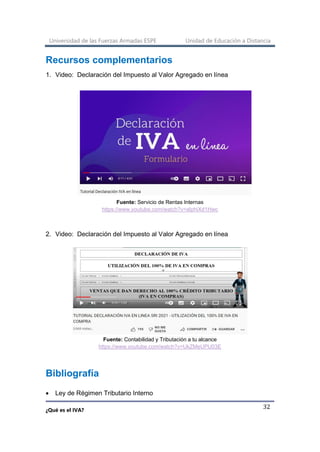 Universidad de las Fuerzas Armadas ESPE Unidad de Educación a Distancia
¿Qué es el IVA?
32
Recursos complementarios
1. Video: Declaración del Impuesto al Valor Agregado en línea
Fuente: Servicio de Rentas Internas
https://www.youtube.com/watch?v=aIphiXd1Hwc
2. Video: Declaración del Impuesto al Valor Agregado en línea
Fuente: Contabilidad y Tributación a tu alcance
https://www.youtube.com/watch?v=UkZMeUPU03E
Bibliografía
• Ley de Régimen Tributario Interno
 