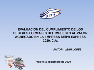 EVALUACION DEL CUMPLIMIENTO DE LOS
DEBERES FORMALES DEL IMPUESTO AL VALOR
AGREGADO EN LA EMPRESA SERVI EXPRESS
2020, C.A.
AUTOR: JEAN LOPEZ
Valencia, diciembre de 2020
 