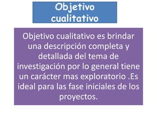 Objetivo cualitativo es brindar
una descripción completa y
detallada del tema de
investigación por lo general tiene
un carácter mas exploratorio .Es
ideal para las fase iniciales de los
proyectos.
Objetivo
cualitativo
 