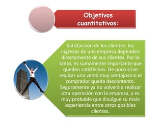 Objetivos
cuantitativos:
Satisfacción de los clientes: los
ingresos de una empresa dependen
directamente de sus clientes. Por lo
tanto, es sumamente importante que
queden satisfechos. De poco sirve
realizar una venta muy ventajosa si el
comprador queda descontento.
Seguramente ya no volverá a realizar
otra operación con la empresa, y es
muy probable que divulgue su mala
experiencia entre otros posibles
clientes.
 