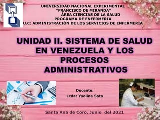 UNIDAD II. SISTEMA DE SALUD
EN VENEZUELA Y LOS
PROCESOS
ADMINISTRATIVOS
Docente:
Lcda: Ysolina Soto
Santa Ana de Coro, Junio del 2021.
UNIVERSIDAD NACIONAL EXPERIMENTAL
“FRANCISCO DE MIRANDA”
ÁREA CIENCIAS DE LA SALUD
PROGRAMA DE ENFERMERIA
U.C: ADMINISTRACIÓN DE LOS SERVICIOS DE ENFERMERIA
 