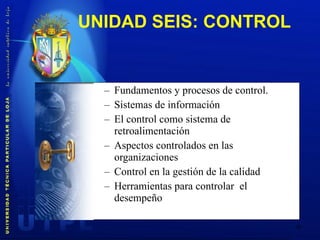 UNIDAD SEIS:  CONTROL  Fundamentos y procesos de control. Sistemas de información El control como sistema de retroalimentación Aspectos controlados en las organizaciones Control en la gestión de la calidad Herramientas para controlar  el desempeño 