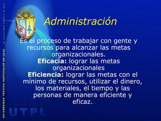 Administración Es el proceso de trabajar con gente y recursos para alcanzar las metas organizacionales. Eficacia:  lograr las metas organizacionales Eficiencia:  lograr las metas con el mínimo de recursos, utilizar el dinero, los materiales, el tiempo y las personas de manera eficiente y eficaz. 
