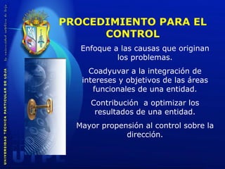 PROCEDIMIENTO PARA EL CONTROL Enfoque a las causas que originan los problemas . Coadyuvar a la integración de intereses y objetivos de las áreas funcionales de una entidad . Contribución  a optimizar los resultados de una entidad . Mayor propensión al control sobre la dirección . 