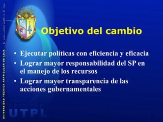 Objetivo del cambio Ejecutar políticas con eficiencia y eficacia Lograr mayor responsabilidad del SP en el manejo de los recursos  Lograr mayor transparencia de las acciones gubernamentales 