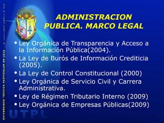 ADMINISTRACION PUBLICA. MARCO LEGAL Ley Orgánica de Transparencia y Acceso a la Información Pública(2004). La Ley de Burós de Información Crediticia (2005). La Ley de Control Constitucional (2000) Ley Orgánica de Servicio Civil y Carrera Administrativa. Ley de Régimen Tributario Interno (2009) Ley Orgánica de Empresas Públicas(2009) 