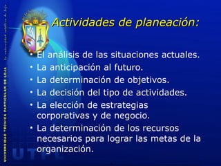 Actividades de planeación: El análisis de las situaciones actuales. La anticipación al futuro. La determinación de objetivos. La decisión del tipo de actividades. La elección de estrategias corporativas y de negocio. La determinación de los recursos necesarios para lograr las metas de la organización. 