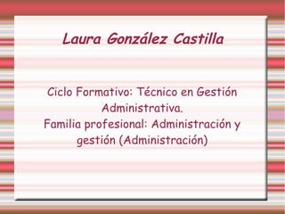 Laura González Castilla


 Ciclo Formativo: Técnico en Gestión
           Administrativa.
Familia profesional: Administración y
       gestión (Administración)
 