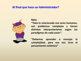 Al final que hace un Administrador?
Rpta:
“Todo lo relacionado con seres humanos,
son problemas complejos y tienen
distintas interpretaciones según los
paradigmas de cada autor”.
“Debemos aprender a manejar la
complejidad, para eso nos sirve el
pensamiento sistémico”
 