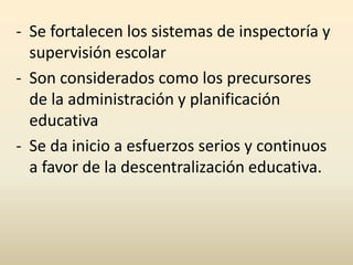 - Se fortalecen los sistemas de inspectoría y
supervisión escolar
- Son considerados como los precursores
de la administración y planificación
educativa
- Se da inicio a esfuerzos serios y continuos
a favor de la descentralización educativa.
 