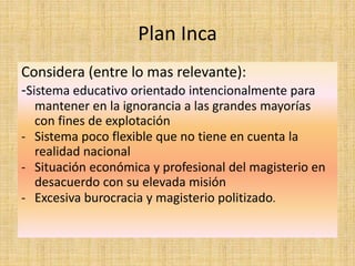 Plan Inca
Considera (entre lo mas relevante):
-Sistema educativo orientado intencionalmente para
mantener en la ignorancia a las grandes mayorías
con fines de explotación
- Sistema poco flexible que no tiene en cuenta la
realidad nacional
- Situación económica y profesional del magisterio en
desacuerdo con su elevada misión
- Excesiva burocracia y magisterio politizado.
 