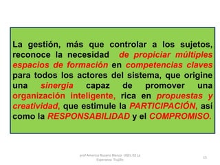 La gestión, más que controlar a los sujetos,
reconoce la necesidad de propiciar múltiples
espacios de formación en competencias claves
para todos los actores del sistema, que origine
una sinergia capaz de promover una
organización inteligente, rica en propuestas y
creatividad, que estimule la PARTICIPACIÓN, así
como la RESPONSABILIDAD y el COMPROMISO.
prof Americo Rosario Blanco UGEL 02 La
Esperanza Trujillo
15
 