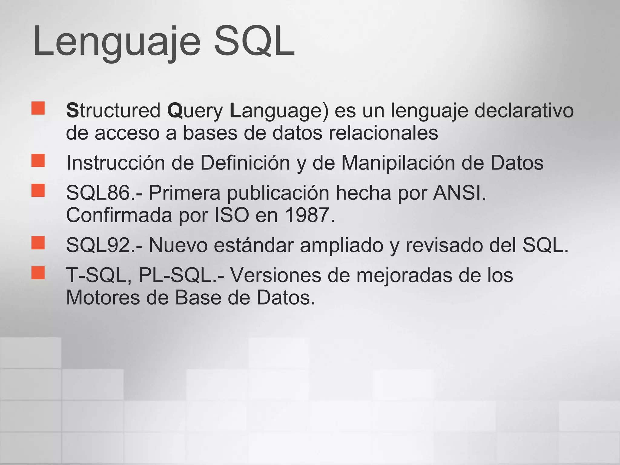 Lenguaje SQL
 Structured Query Language) es un lenguaje declarativo
de acceso a bases de datos relacionales
 Instrucción de Definición y de Manipilación de Datos
 SQL86.- Primera publicación hecha por ANSI.
Confirmada por ISO en 1987.
 SQL92.- Nuevo estándar ampliado y revisado del SQL.
 T-SQL, PL-SQL.- Versiones de mejoradas de los
Motores de Base de Datos.
 