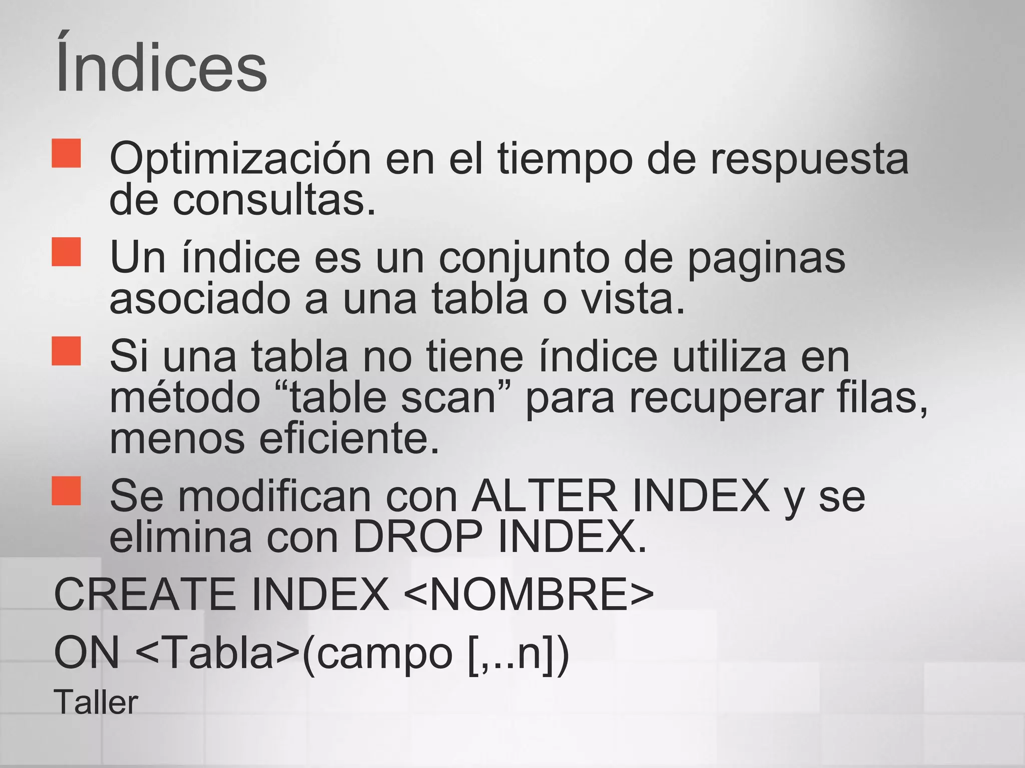 Índices
 Optimización en el tiempo de respuesta
de consultas.
 Un índice es un conjunto de paginas
asociado a una tabla o vista.
 Si una tabla no tiene índice utiliza en
método “table scan” para recuperar filas,
menos eficiente.
 Se modifican con ALTER INDEX y se
elimina con DROP INDEX.
CREATE INDEX <NOMBRE>
ON <Tabla>(campo [,..n])
Taller
 