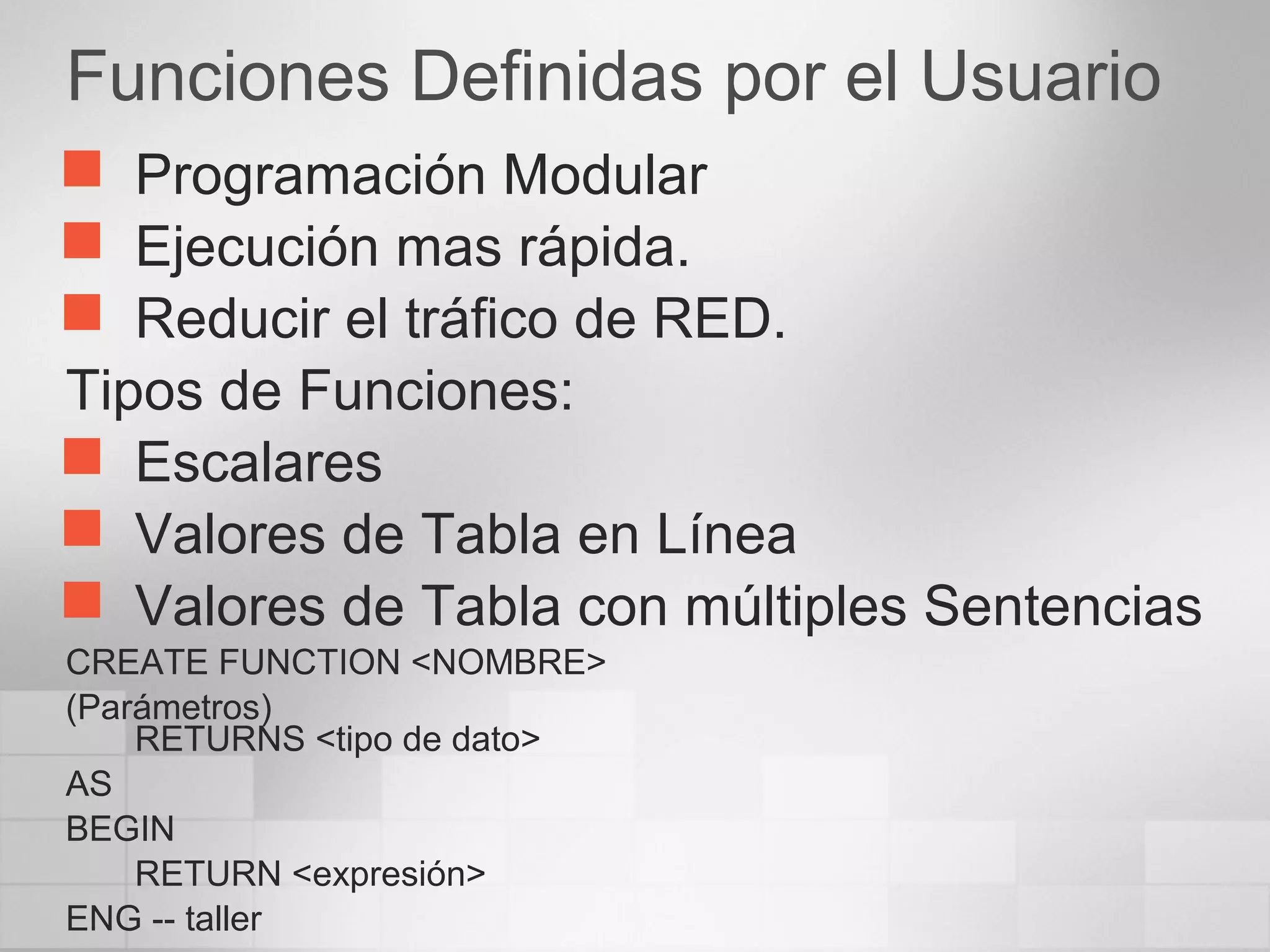 Funciones Definidas por el Usuario
 Programación Modular
 Ejecución mas rápida.
 Reducir el tráfico de RED.
Tipos de Funciones:
 Escalares
 Valores de Tabla en Línea
 Valores de Tabla con múltiples Sentencias
CREATE FUNCTION <NOMBRE>
(Parámetros)
RETURNS <tipo de dato>
AS
BEGIN
RETURN <expresión>
ENG -- taller
 