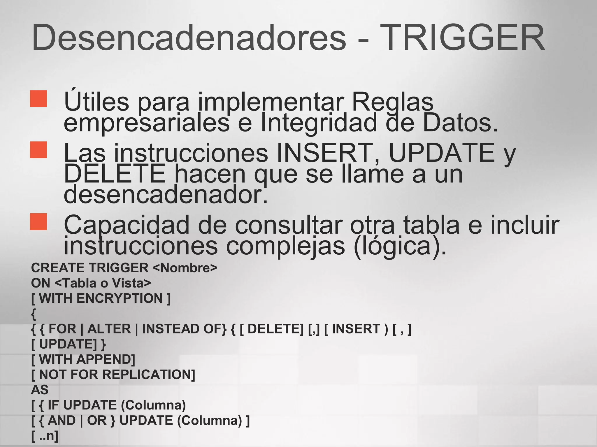 Desencadenadores - TRIGGER
 Útiles para implementar Reglas
empresariales e Integridad de Datos.
 Las instrucciones INSERT, UPDATE y
DELETE hacen que se llame a un
desencadenador.
 Capacidad de consultar otra tabla e incluir
instrucciones complejas (lógica).
CREATE TRIGGER <Nombre>
ON <Tabla o Vista>
[ WITH ENCRYPTION ]
{
{ { FOR | ALTER | INSTEAD OF} { [ DELETE] [,] [ INSERT ) [ , ]
[ UPDATE] }
[ WITH APPEND]
[ NOT FOR REPLICATION]
AS
[ { IF UPDATE (Columna)
[ { AND | OR } UPDATE (Columna) ]
[ ..n]
 