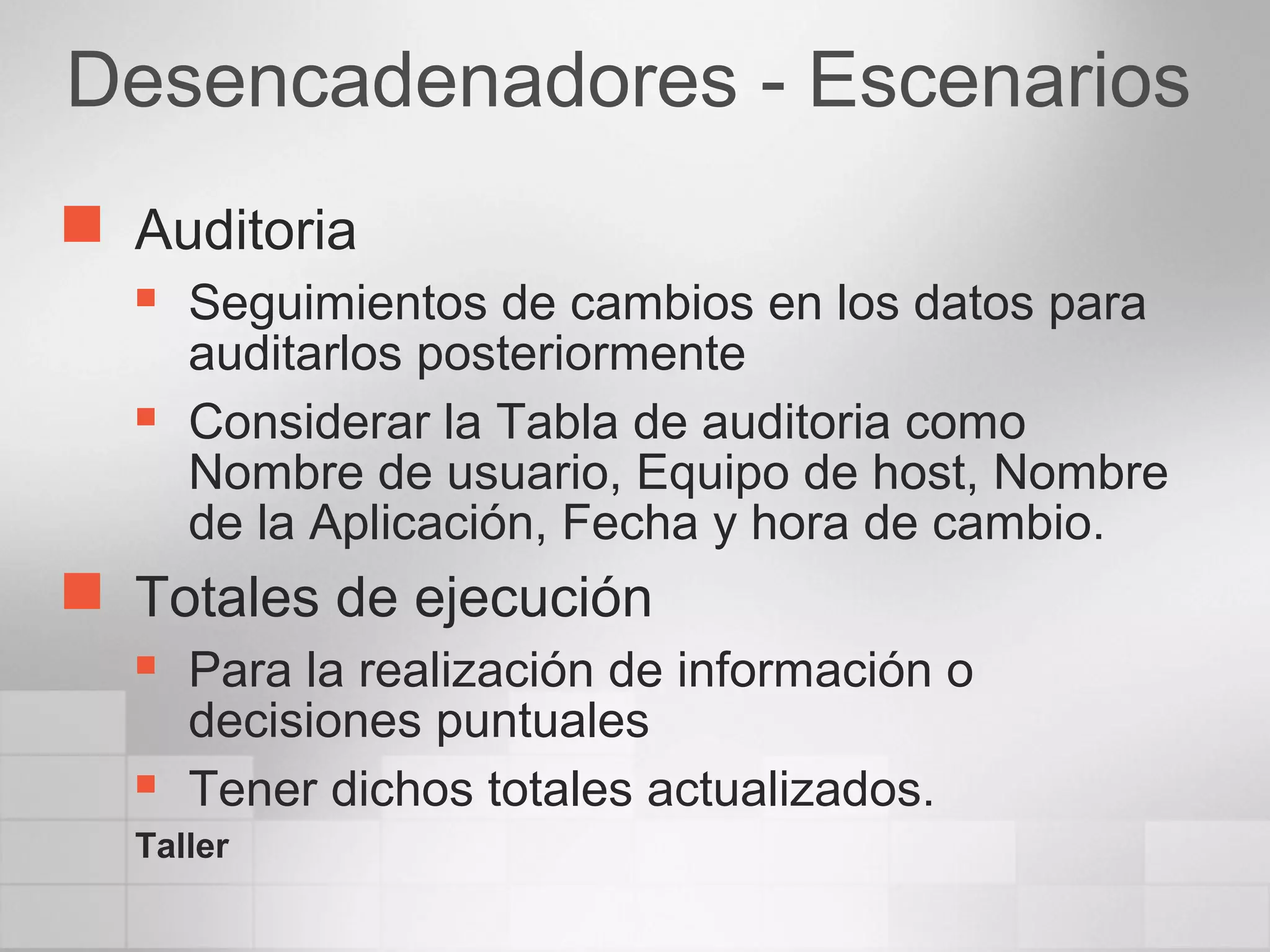 Desencadenadores - Escenarios
 Auditoria
 Seguimientos de cambios en los datos para
auditarlos posteriormente
 Considerar la Tabla de auditoria como
Nombre de usuario, Equipo de host, Nombre
de la Aplicación, Fecha y hora de cambio.
 Totales de ejecución
 Para la realización de información o
decisiones puntuales
 Tener dichos totales actualizados.
Taller
 