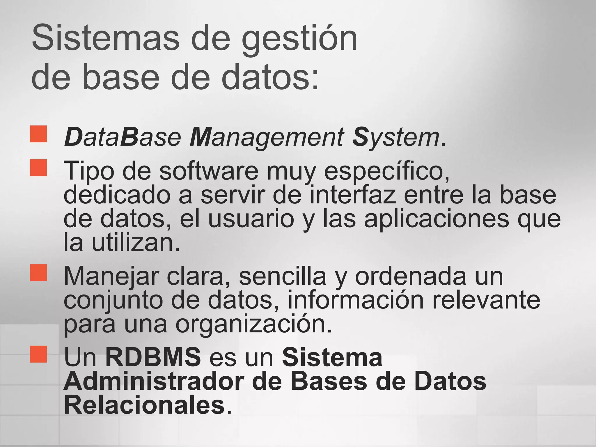 Sistemas de gestión
de base de datos:
 DataBase Management System.
 Tipo de software muy específico,
dedicado a servir de interfaz entre la base
de datos, el usuario y las aplicaciones que
la utilizan.
 Manejar clara, sencilla y ordenada un
conjunto de datos, información relevante
para una organización.
 Un RDBMS es un Sistema
Administrador de Bases de Datos
Relacionales.
 