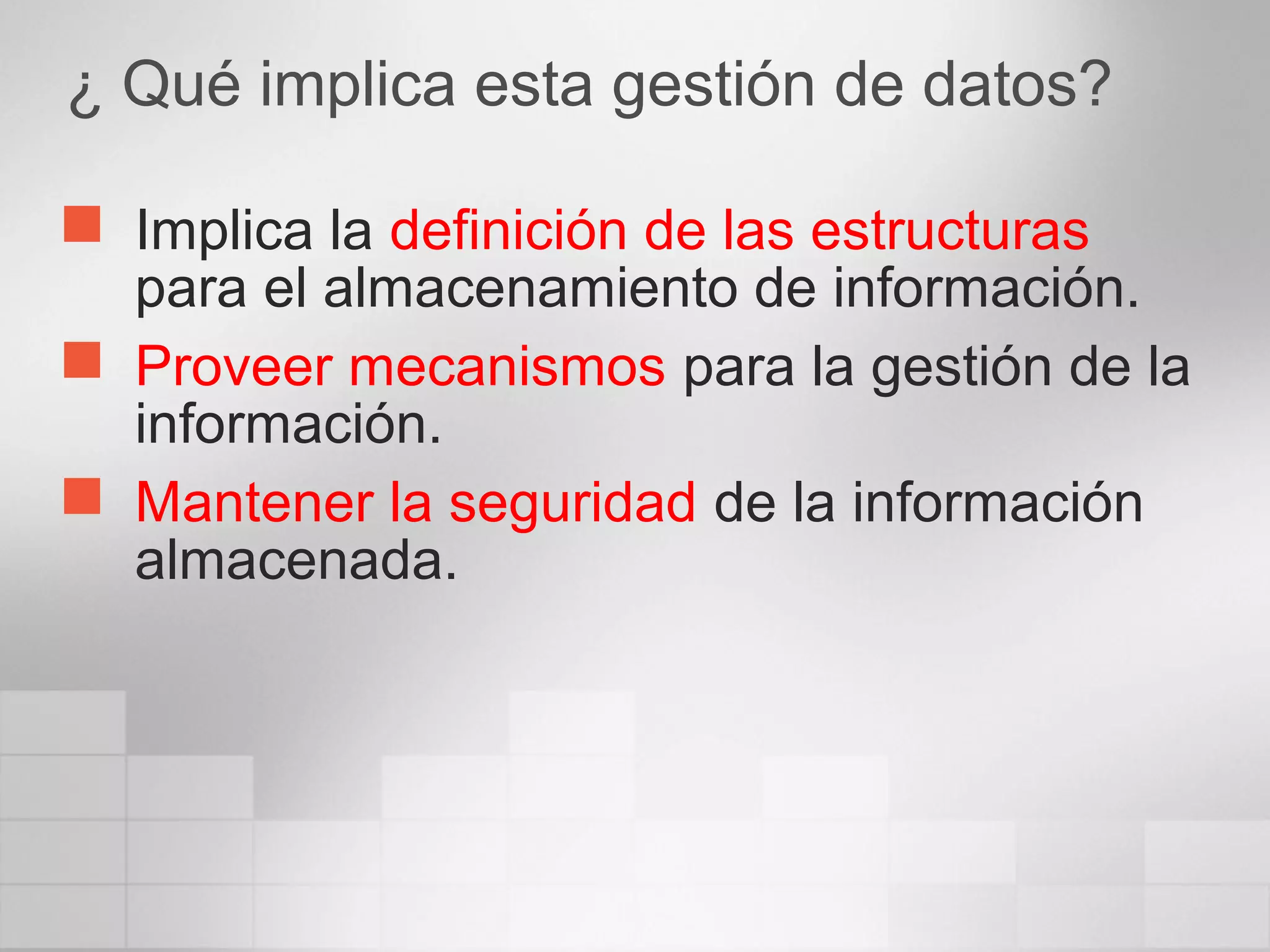 ¿ Qué implica esta gestión de datos?
 Implica la definición de las estructuras
para el almacenamiento de información.
 Proveer mecanismos para la gestión de la
información.
 Mantener la seguridad de la información
almacenada.
 