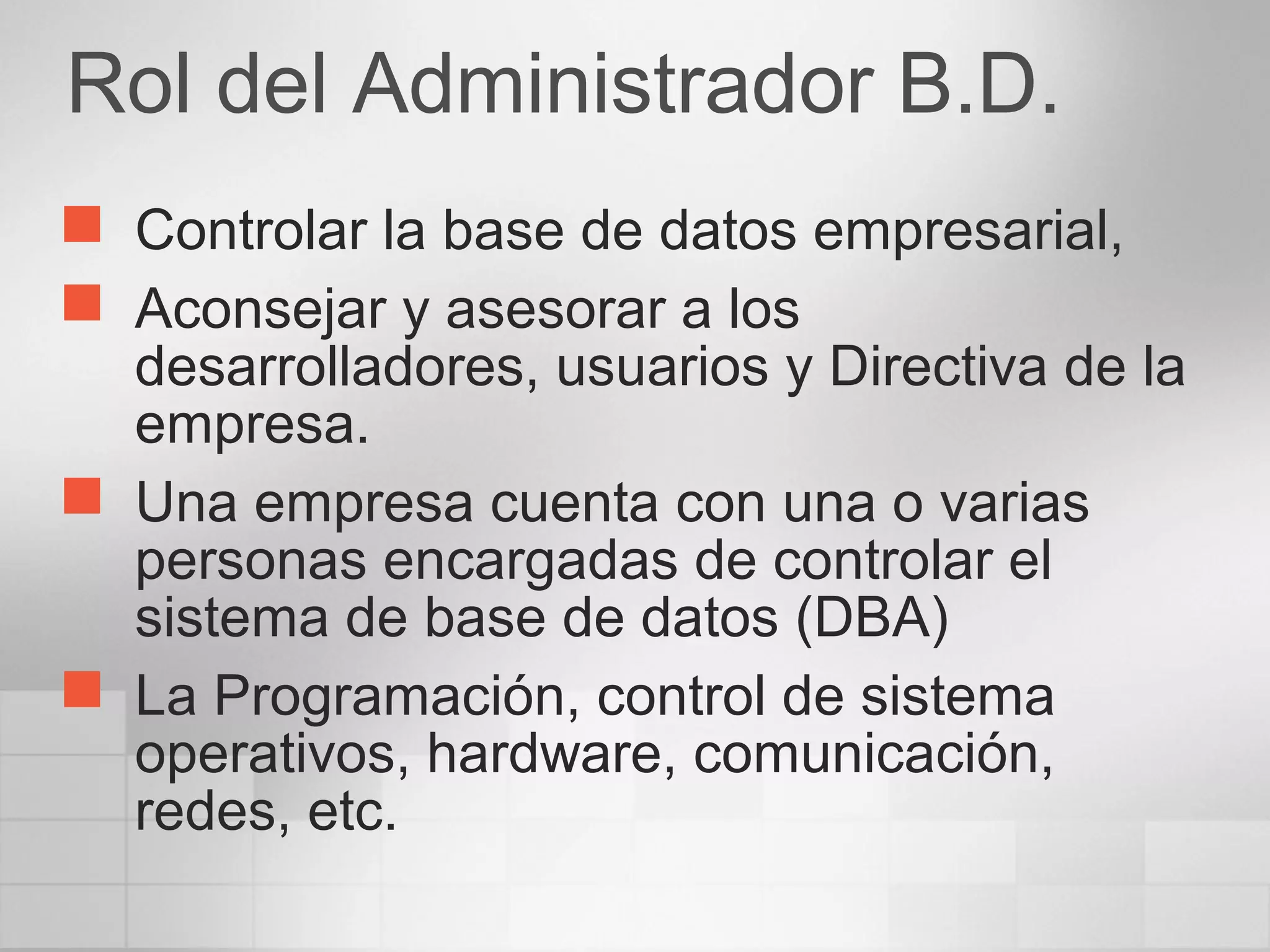 Rol del Administrador B.D.
 Controlar la base de datos empresarial,
 Aconsejar y asesorar a los
desarrolladores, usuarios y Directiva de la
empresa.
 Una empresa cuenta con una o varias
personas encargadas de controlar el
sistema de base de datos (DBA)
 La Programación, control de sistema
operativos, hardware, comunicación,
redes, etc.
 
