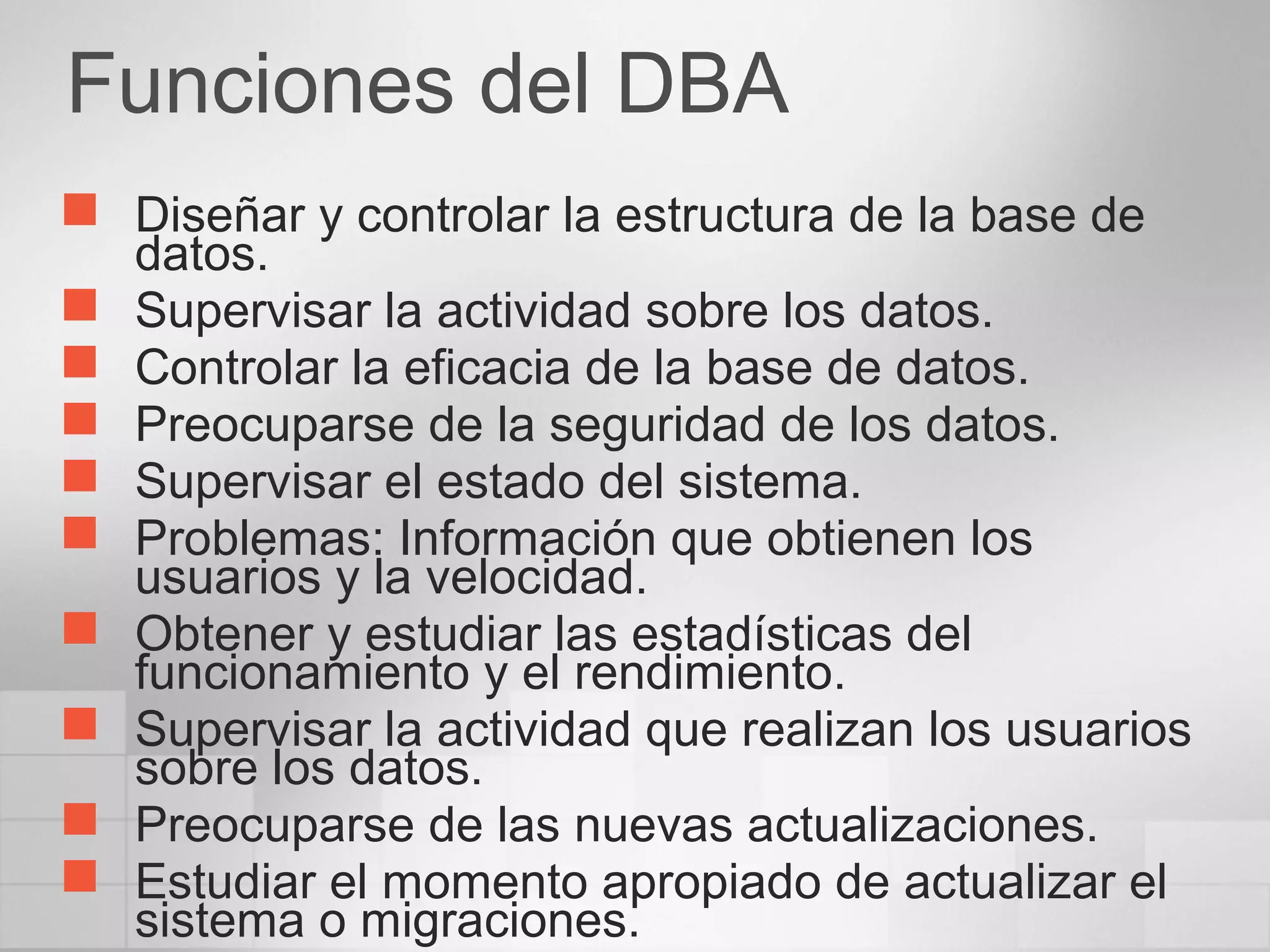 Funciones del DBA
 Diseñar y controlar la estructura de la base de
datos.
 Supervisar la actividad sobre los datos.
 Controlar la eficacia de la base de datos.
 Preocuparse de la seguridad de los datos.
 Supervisar el estado del sistema.
 Problemas: Información que obtienen los
usuarios y la velocidad.
 Obtener y estudiar las estadísticas del
funcionamiento y el rendimiento.
 Supervisar la actividad que realizan los usuarios
sobre los datos.
 Preocuparse de las nuevas actualizaciones.
 Estudiar el momento apropiado de actualizar el
sistema o migraciones.
 
