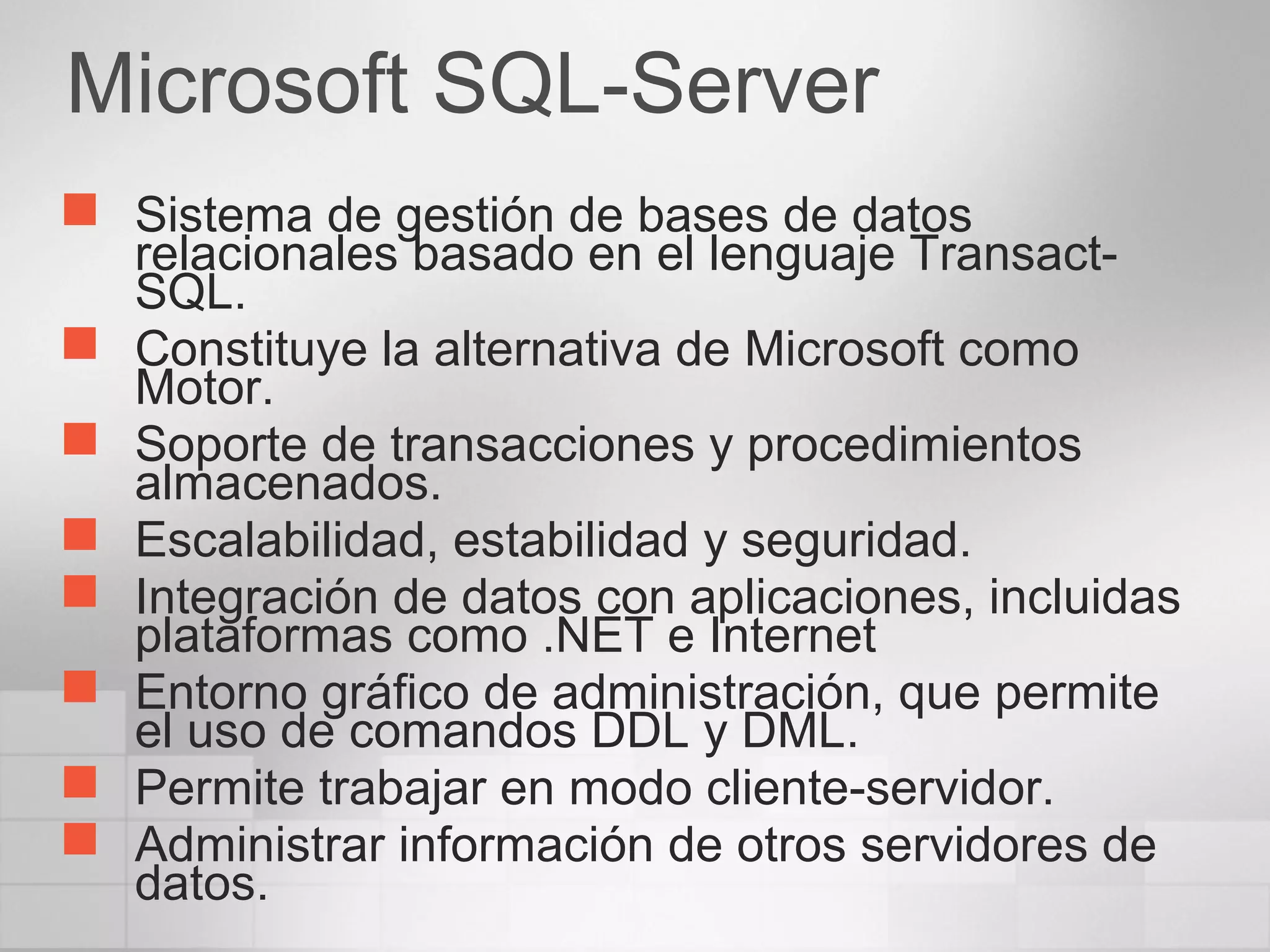 Microsoft SQL-Server
 Sistema de gestión de bases de datos
relacionales basado en el lenguaje Transact-
SQL.
 Constituye la alternativa de Microsoft como
Motor.
 Soporte de transacciones y procedimientos
almacenados.
 Escalabilidad, estabilidad y seguridad.
 Integración de datos con aplicaciones, incluidas
plataformas como .NET e Internet
 Entorno gráfico de administración, que permite
el uso de comandos DDL y DML.
 Permite trabajar en modo cliente-servidor.
 Administrar información de otros servidores de
datos.
 