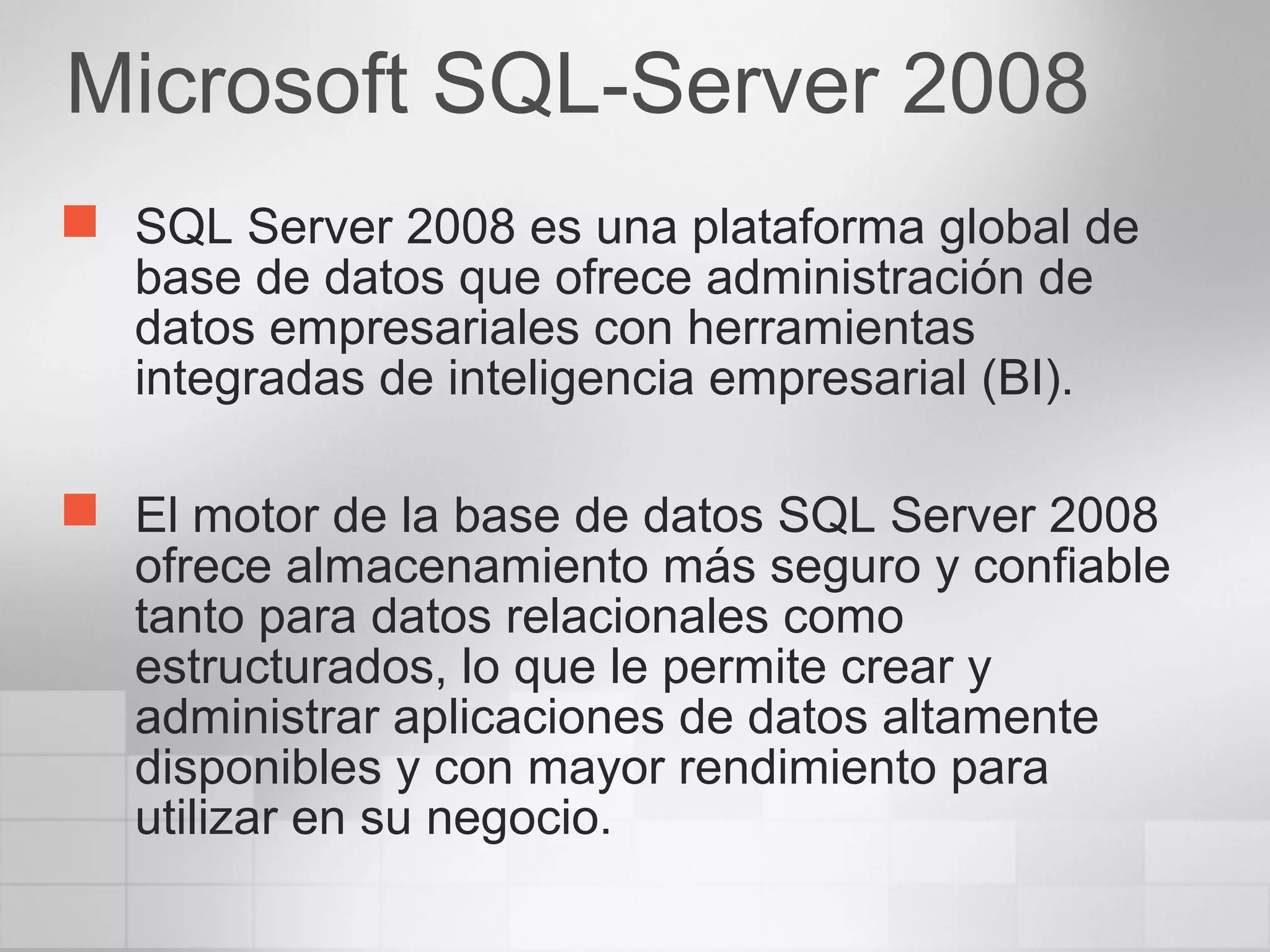  SQL Server 2008 es una plataforma global de
base de datos que ofrece administración de
datos empresariales con herramientas
integradas de inteligencia empresarial (BI).
 El motor de la base de datos SQL Server 2008
ofrece almacenamiento más seguro y confiable
tanto para datos relacionales como
estructurados, lo que le permite crear y
administrar aplicaciones de datos altamente
disponibles y con mayor rendimiento para
utilizar en su negocio.
Microsoft SQL-Server 2008
 