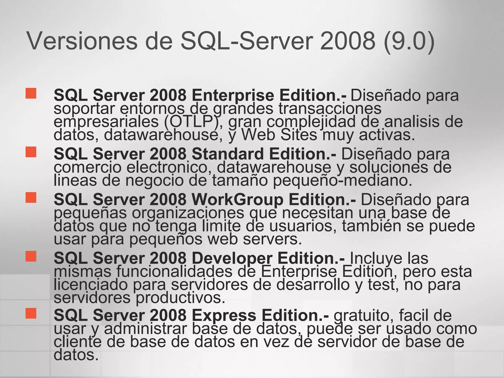 Versiones de SQL-Server 2008 (9.0)
 SQL Server 2008 Enterprise Edition.- Diseñado para
soportar entornos de grandes transacciones
empresariales (OTLP), gran complejidad de analisis de
datos, datawarehouse, y Web Sites muy activas.
 SQL Server 2008 Standard Edition.- Diseñado para
comercio electronico, datawarehouse y soluciones de
lineas de negocio de tamaño pequeño-mediano.
 SQL Server 2008 WorkGroup Edition.- Diseñado para
pequeñas organizaciones que necesitan una base de
datos que no tenga limite de usuarios, también se puede
usar para pequeños web servers.
 SQL Server 2008 Developer Edition.- Incluye las
mismas funcionalidades de Enterprise Edition, pero esta
licenciado para servidores de desarrollo y test, no para
servidores productivos.
 SQL Server 2008 Express Edition.- gratuito, facil de
usar y administrar base de datos, puede ser usado como
cliente de base de datos en vez de servidor de base de
datos.
 