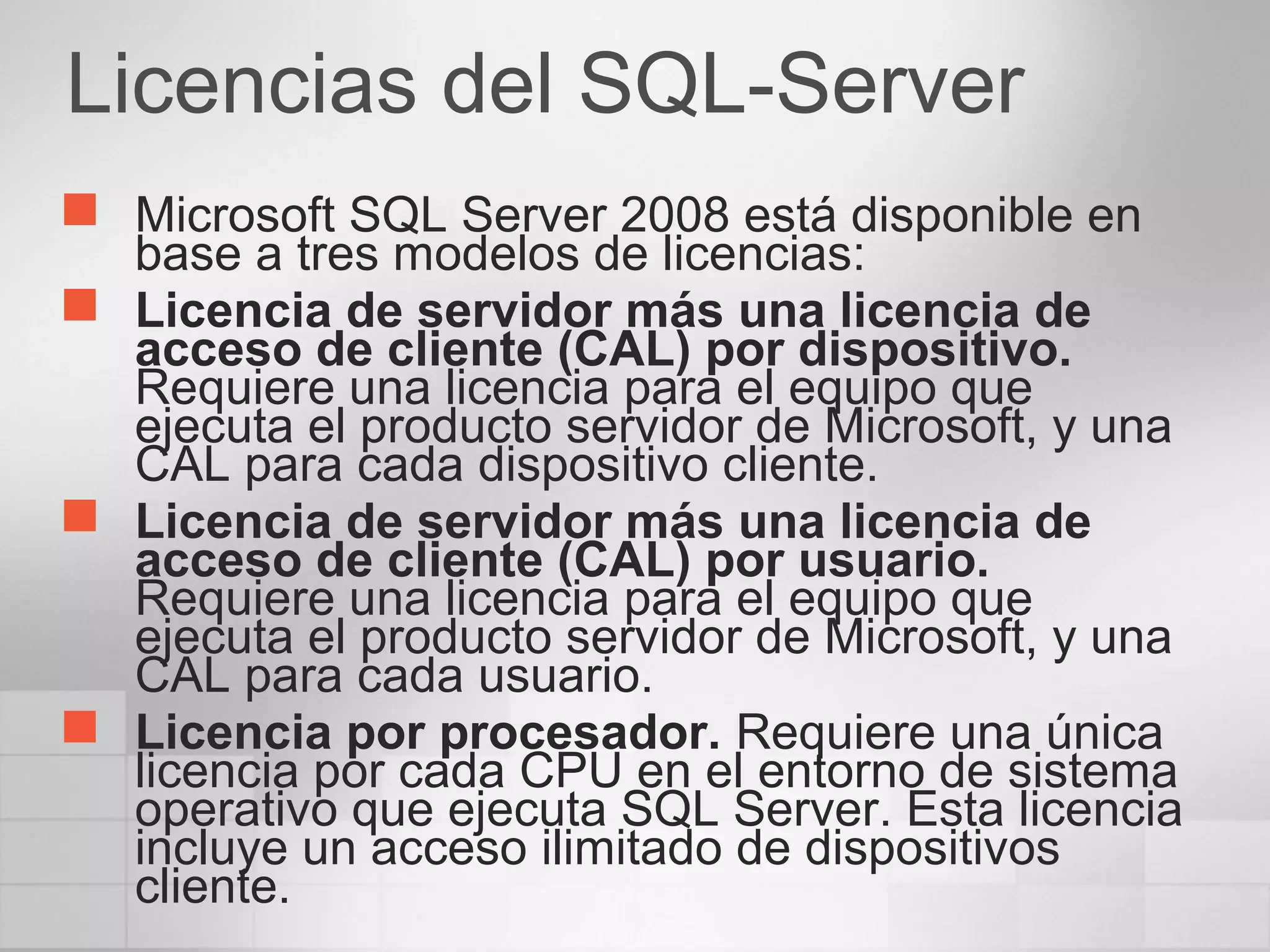 Licencias del SQL-Server
 Microsoft SQL Server 2008 está disponible en
base a tres modelos de licencias:
 Licencia de servidor más una licencia de
acceso de cliente (CAL) por dispositivo.
Requiere una licencia para el equipo que
ejecuta el producto servidor de Microsoft, y una
CAL para cada dispositivo cliente.
 Licencia de servidor más una licencia de
acceso de cliente (CAL) por usuario.
Requiere una licencia para el equipo que
ejecuta el producto servidor de Microsoft, y una
CAL para cada usuario.
 Licencia por procesador. Requiere una única
licencia por cada CPU en el entorno de sistema
operativo que ejecuta SQL Server. Esta licencia
incluye un acceso ilimitado de dispositivos
cliente.
 